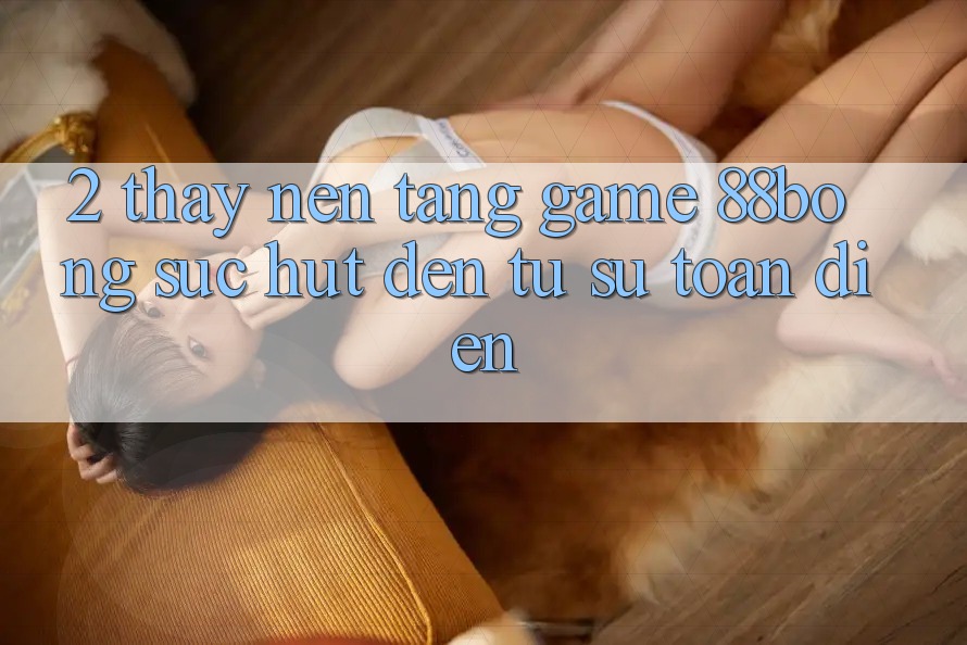 2. Thấy Nền Tảng Game 88bong: Sức Hút Đến Từ Sự Toàn Diện