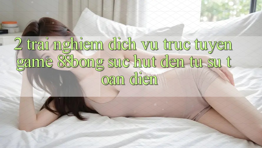 2. Trải nghiệm Dịch vụ trực tuyến Game 88bong: Sức Hút Đến Từ Sự Toàn Diện