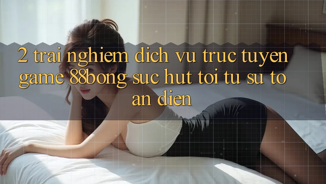 2. Trải nghiệm Dịch vụ trực tuyến Game 88bong: Sức Hút Tới Từ Sự Toàn Diện