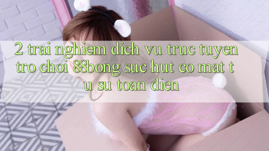 2. Trải nghiệm Dịch vụ trực tuyến Trò chơi 88bong: Sức Hút Có mặt Từ Sự Toàn Diện 2. Trải nghiệm Dịch vụ trực tuyến Trò chơi 88bong: Sức Hút Có mặt Từ Sự Toàn Diện