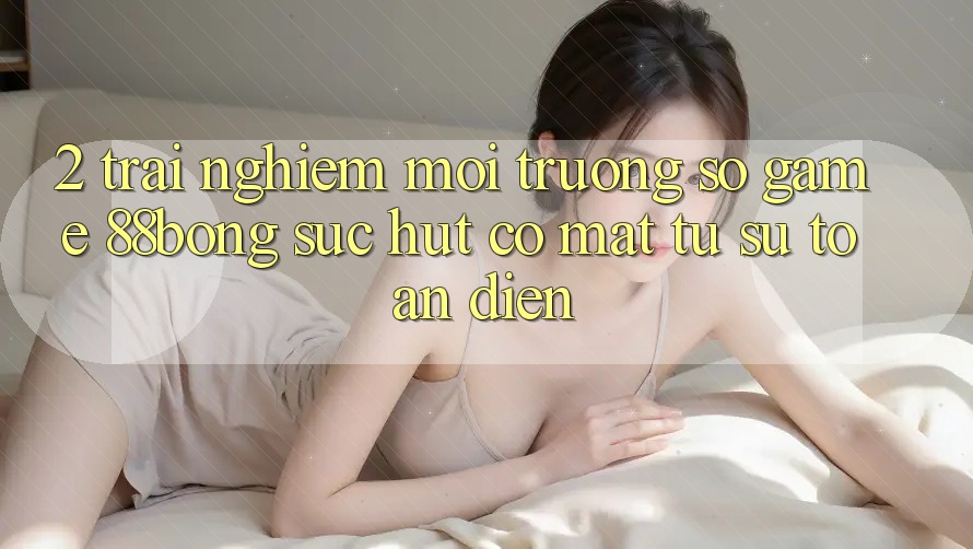 2. Trải nghiệm Môi trường số Game 88bong: Sức Hút Có mặt Từ Sự Toàn Diện