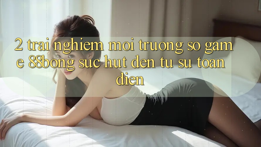 2. Trải nghiệm Môi trường số Game 88bong: Sức Hút Đến Từ Sự Toàn Diện