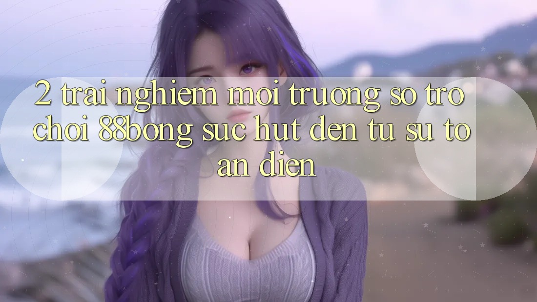 2. Trải nghiệm Môi trường số Trò chơi 88bong: Sức Hút Đến Từ Sự Toàn Diện 2. Trải nghiệm Môi trường số Trò chơi 88bong: Sức Hút Đến Từ Sự Toàn Diện
