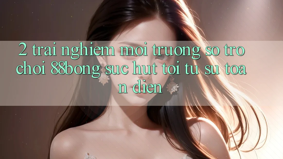 2. Trải nghiệm Môi trường số Trò chơi 88bong: Sức Hút Tới Từ Sự Toàn Diện