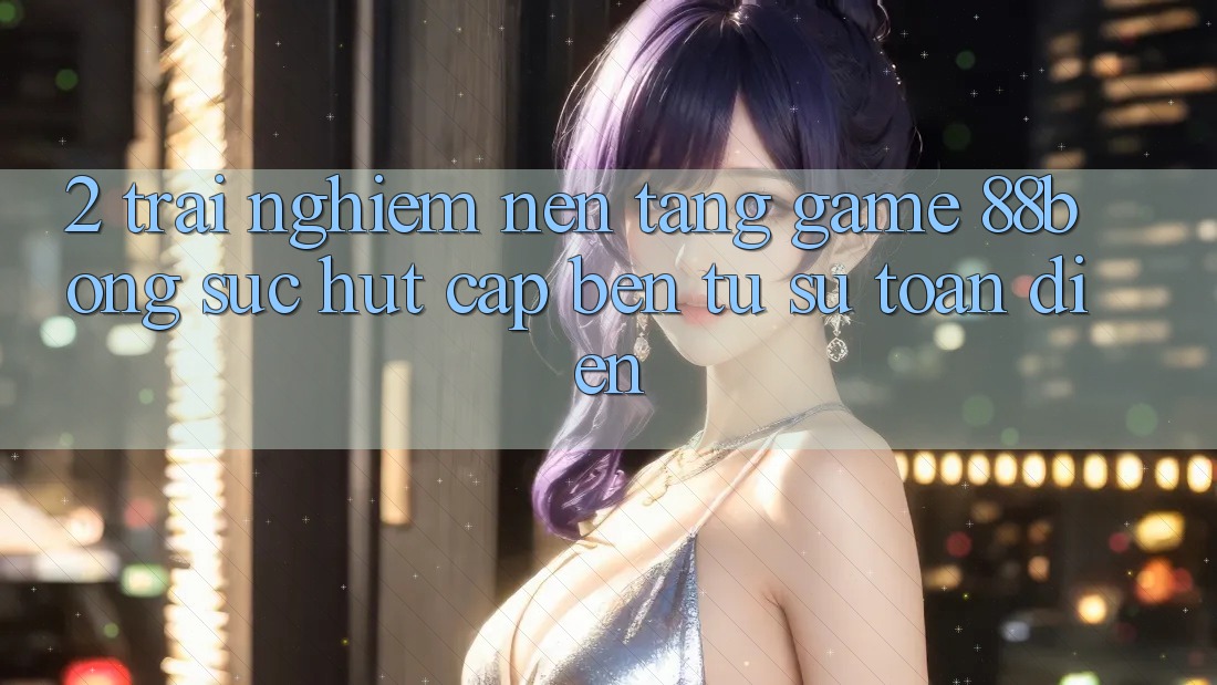 2. Trải nghiệm Nền Tảng Game 88bong: Sức Hút Cập bến Từ Sự Toàn Diện 2. Trải nghiệm Nền Tảng Game 88bong: Sức Hút Cập bến Từ Sự Toàn Diện