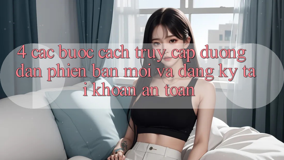 4. Các bước Cách Truy Cập Đường dẫn Phiên bản mới Và Đăng Ký Tài khoản An Toàn