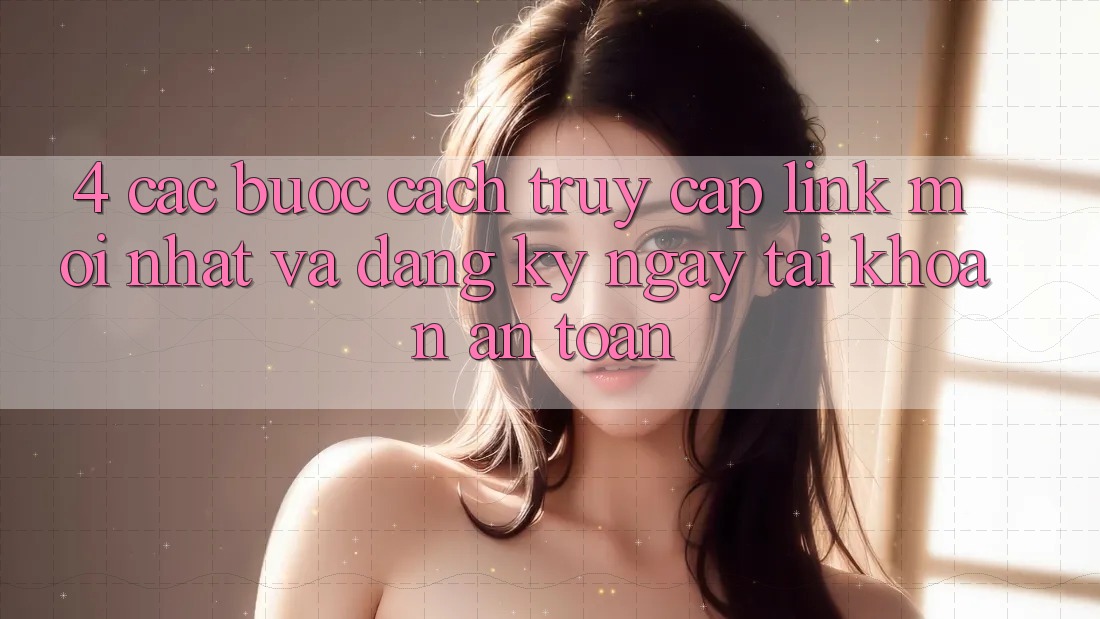 4. Các bước Cách Truy Cập Link Mới nhất Và Đăng ký ngay Tài Khoản An Toàn
