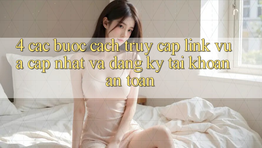4. Các bước Cách Truy Cập Link Vừa cập nhật Và Đăng Ký Tài Khoản An Toàn