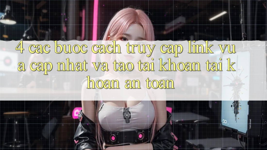 4. Các bước Cách Truy Cập Link Vừa cập nhật Và Tạo tài khoản Tài Khoản An Toàn