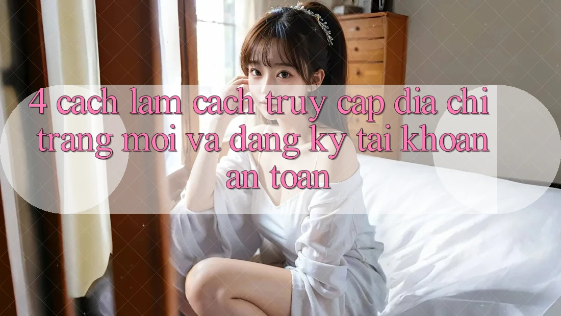 4. Cách làm Cách Truy Cập Địa chỉ trang Mới Và Đăng Ký Tài Khoản An Toàn