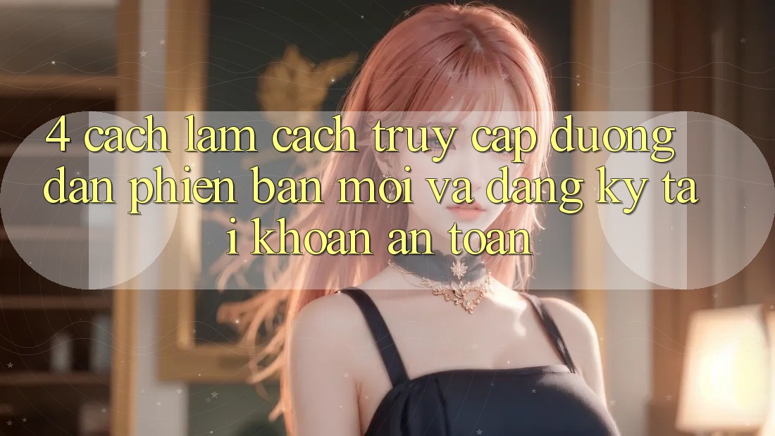 4. Cách làm Cách Truy Cập Đường dẫn Phiên bản mới Và Đăng Ký Tài Khoản An Toàn 4. Cách làm Cách Truy Cập Đường dẫn Phiên bản mới Và Đăng Ký Tài Khoản An Toàn