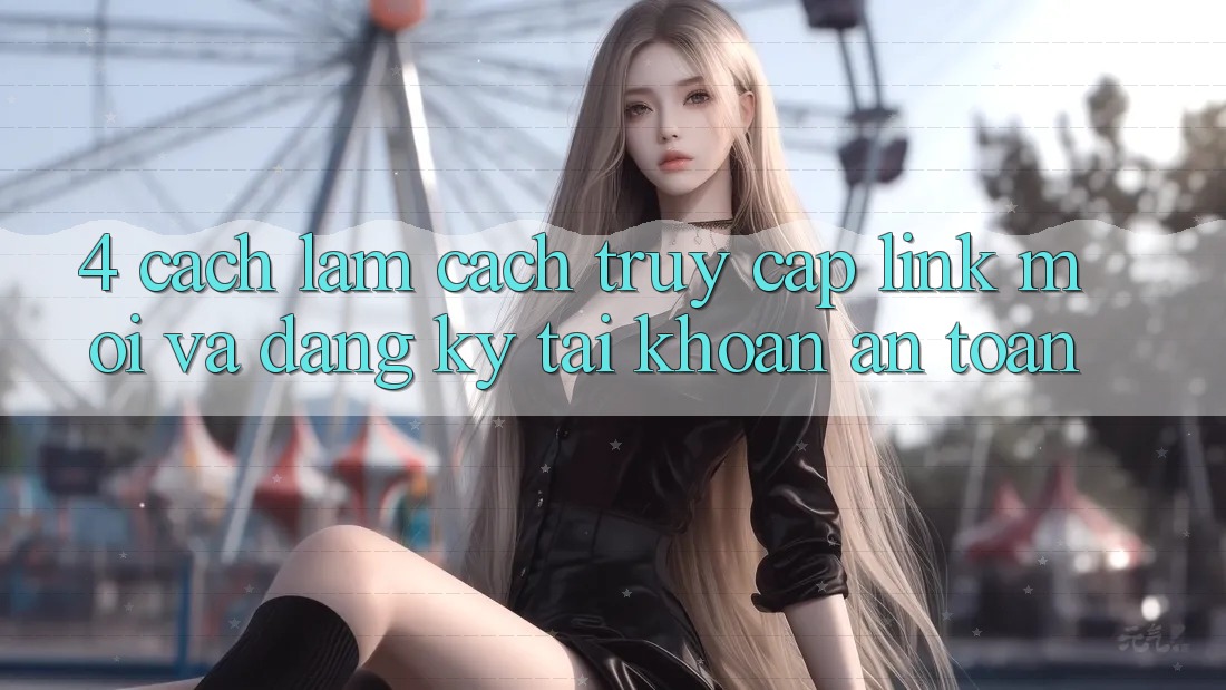 4. Cách làm Cách Truy Cập Link Mới Và Đăng Ký Tài Khoản An Toàn