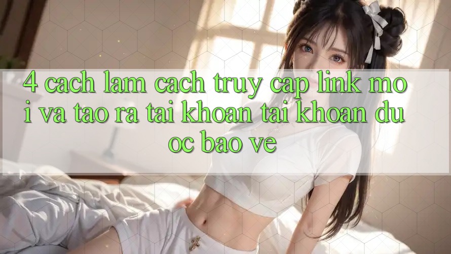 4. Cách làm Cách Truy Cập Link Mới Và Tạo ra tài khoản Tài Khoản Được bảo vệ 4. Cách làm Cách Truy Cập Link Mới Và Tạo ra tài khoản Tài Khoản Được bảo vệ