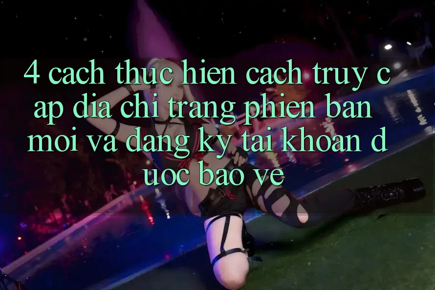 4. Cách thực hiện Cách Truy Cập Địa chỉ trang Phiên bản mới Và Đăng Ký Tài Khoản Được bảo vệ