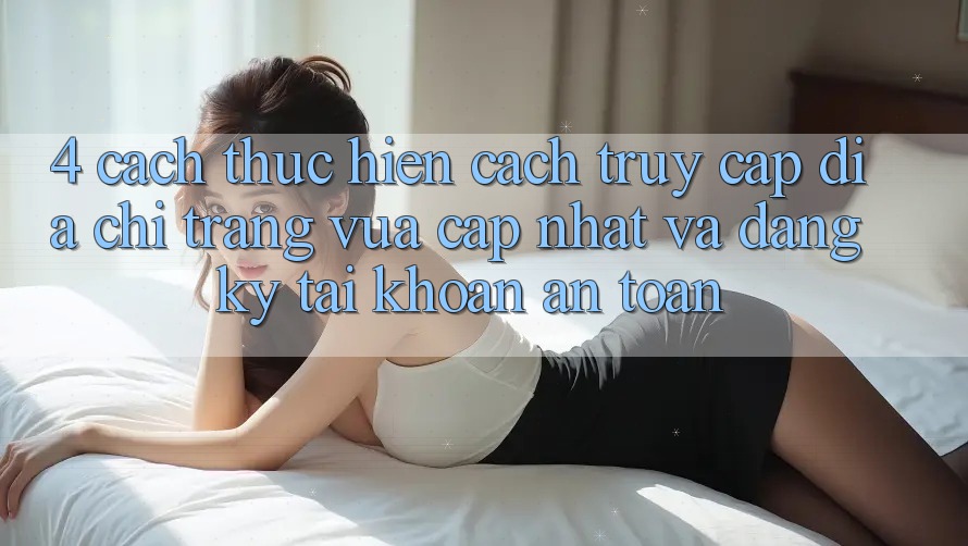 4. Cách thực hiện Cách Truy Cập Địa chỉ trang Vừa cập nhật Và Đăng Ký Tài Khoản An Toàn