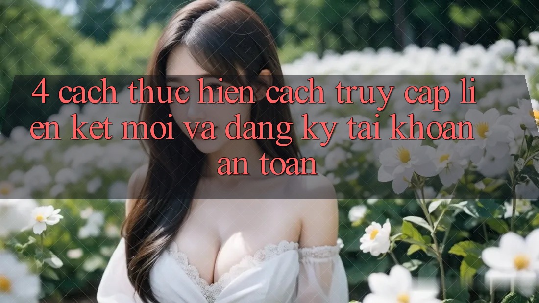 4. Cách thực hiện Cách Truy Cập Liên kết Mới Và Đăng Ký Tài Khoản An Toàn