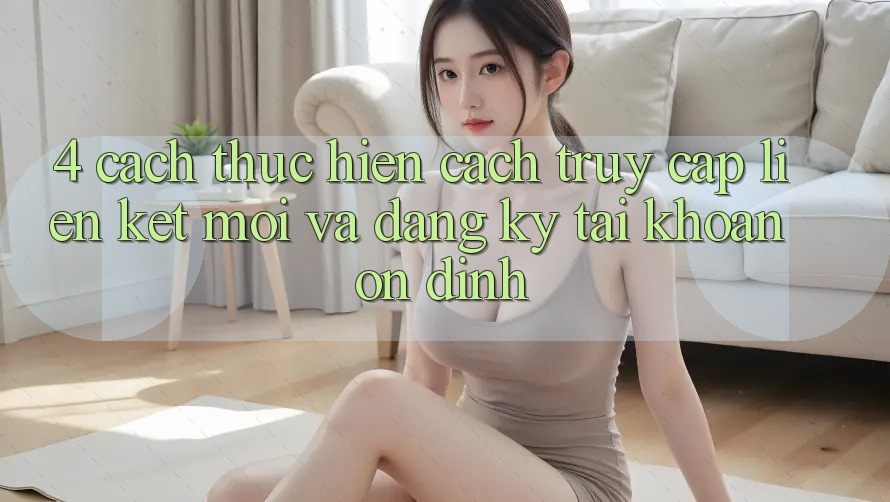 4. Cách thực hiện Cách Truy Cập Liên kết Mới Và Đăng Ký Tài Khoản Ổn định