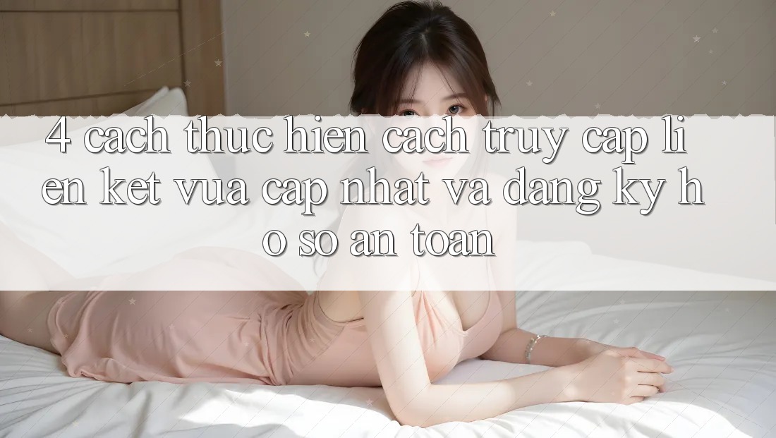 4. Cách thực hiện Cách Truy Cập Liên kết Vừa cập nhật Và Đăng Ký Hồ sơ An Toàn