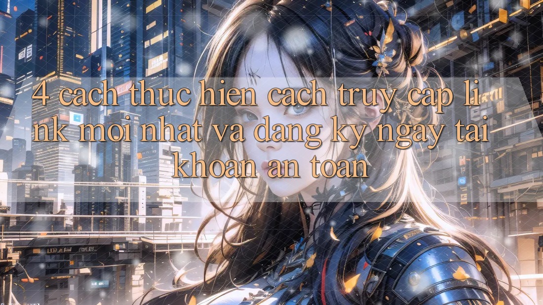4. Cách thực hiện Cách Truy Cập Link Mới nhất Và Đăng ký ngay Tài Khoản An toàn