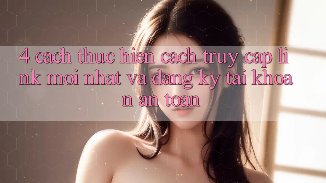 4. Cách thực hiện Cách Truy Cập Link Mới nhất Và Đăng Ký Tài Khoản An Toàn