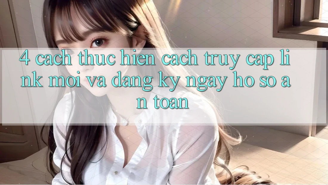 4. Cách thực hiện Cách Truy Cập Link Mới Và Đăng ký ngay Hồ sơ An Toàn