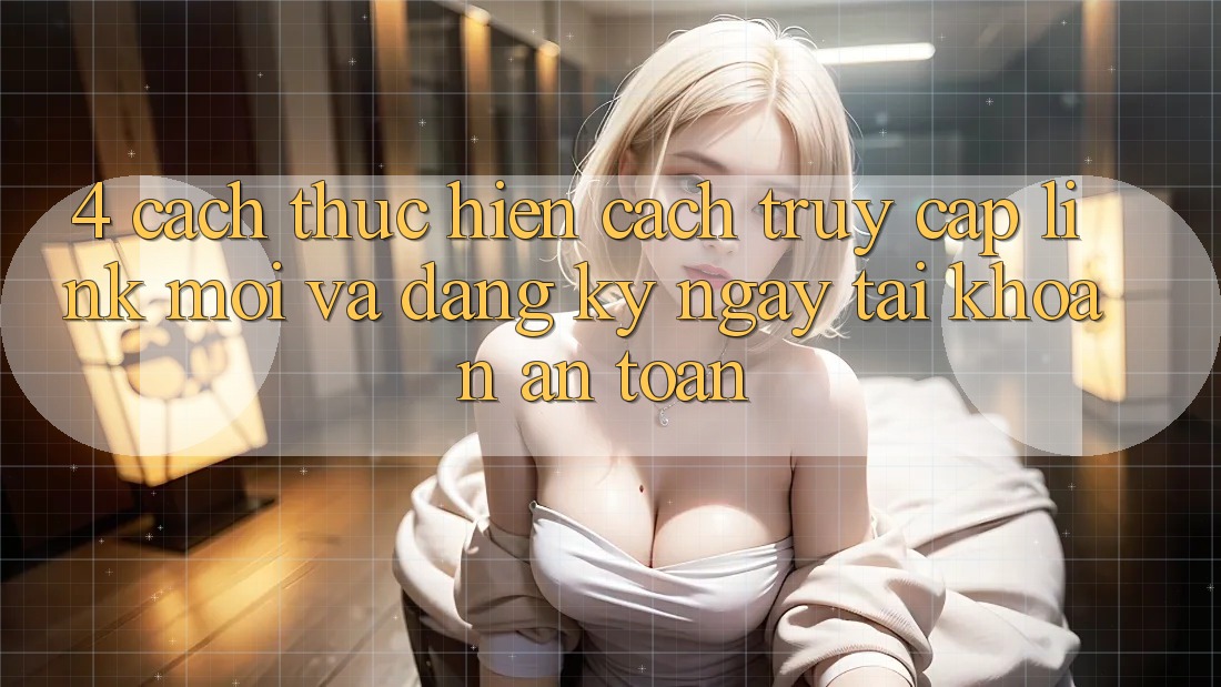 4. Cách thực hiện Cách Truy Cập Link Mới Và Đăng ký ngay Tài Khoản An Toàn