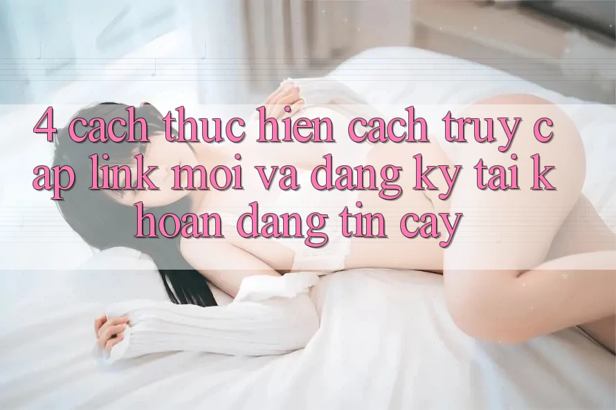 4. Cách thực hiện Cách Truy Cập Link Mới Và Đăng Ký Tài Khoản Đáng tin cậy