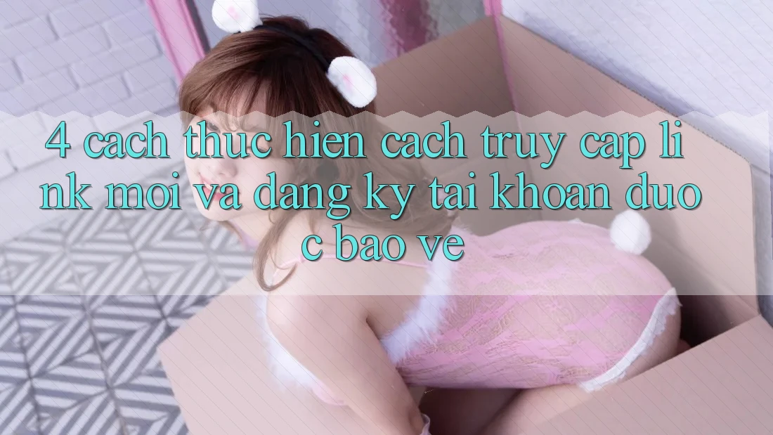 4. Cách thực hiện Cách Truy Cập Link Mới Và Đăng Ký Tài Khoản Được bảo vệ