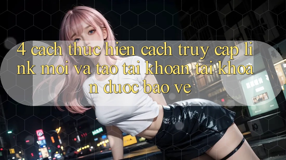 4. Cách thực hiện Cách Truy Cập Link Mới Và Tạo tài khoản Tài Khoản Được bảo vệ