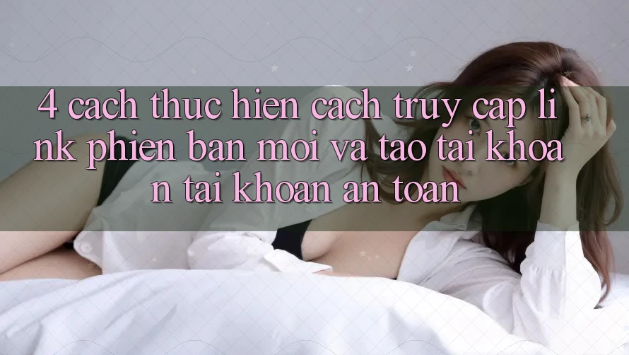 4. Cách thực hiện Cách Truy Cập Link Phiên bản mới Và Tạo tài khoản Tài Khoản An Toàn 4. Cách thực hiện Cách Truy Cập Link Phiên bản mới Và Tạo tài khoản Tài Khoản An Toàn