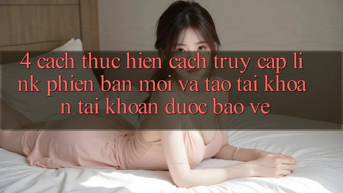 4. Cách thực hiện Cách Truy Cập Link Phiên bản mới Và Tạo tài khoản Tài Khoản Được bảo vệ