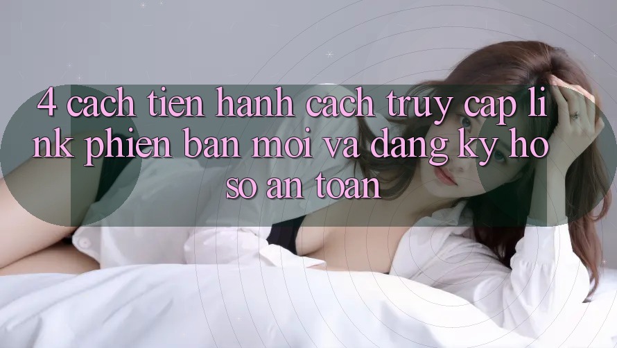 4. Cách tiến hành Cách Truy Cập Link Phiên bản mới Và Đăng Ký Hồ sơ An Toàn 4. Cách tiến hành Cách Truy Cập Link Phiên bản mới Và Đăng Ký Hồ sơ An Toàn
