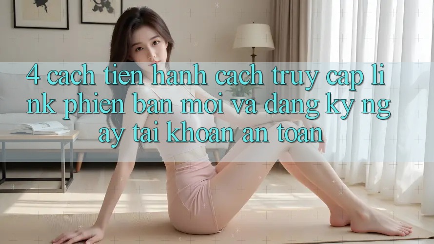 4. Cách tiến hành Cách Truy Cập Link Phiên bản mới Và Đăng ký ngay Tài Khoản An Toàn 4. Cách tiến hành Cách Truy Cập Link Phiên bản mới Và Đăng ký ngay Tài Khoản An Toàn