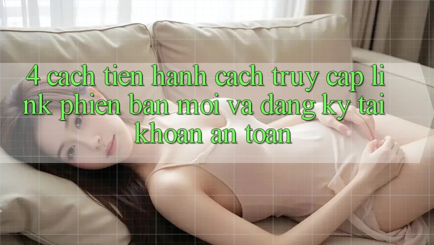 4. Cách tiến hành Cách Truy Cập Link Phiên bản mới Và Đăng Ký Tài Khoản An Toàn 4. Cách tiến hành Cách Truy Cập Link Phiên bản mới Và Đăng Ký Tài Khoản An Toàn