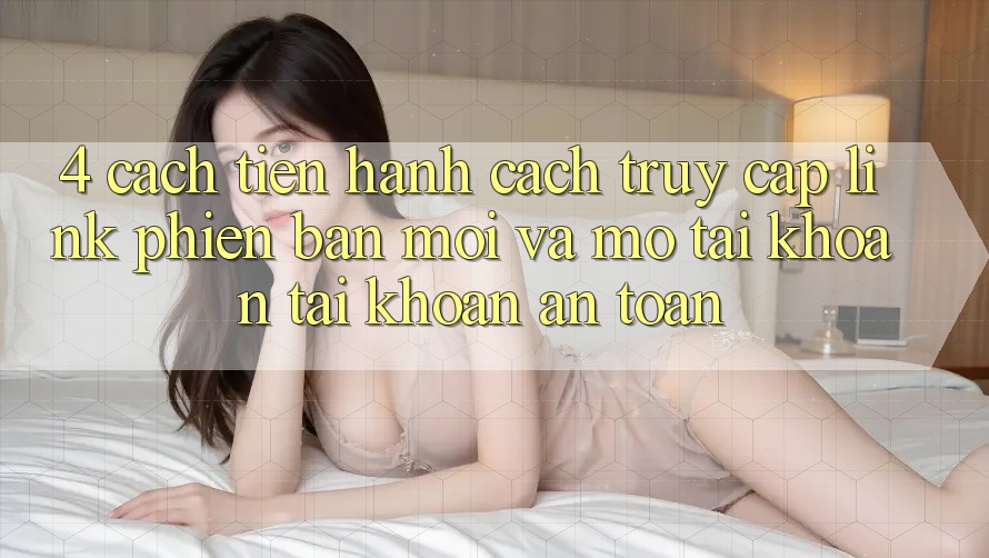 4. Cách tiến hành Cách Truy Cập Link Phiên bản mới Và Mở tài khoản Tài Khoản An Toàn