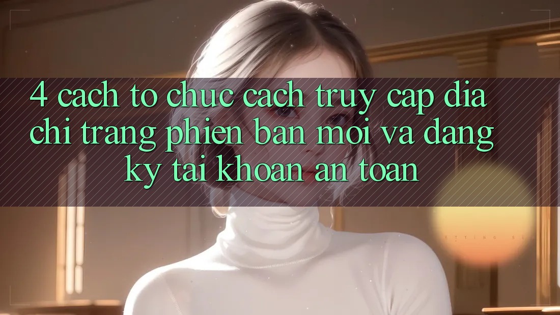 4. Cách tổ chức Cách Truy Cập Địa chỉ trang Phiên bản mới Và Đăng Ký Tài Khoản An Toàn