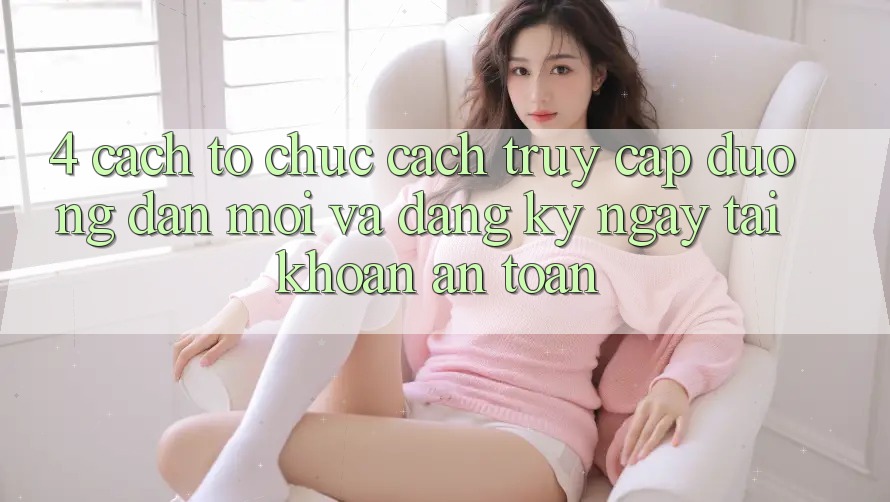 4. Cách tổ chức Cách Truy Cập Đường dẫn Mới Và Đăng ký ngay Tài Khoản An Toàn