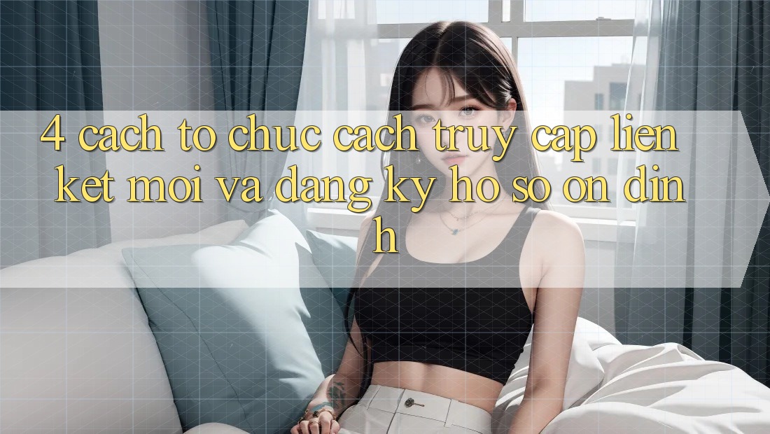 4. Cách tổ chức Cách Truy Cập Liên kết Mới Và Đăng Ký Hồ sơ Ổn định