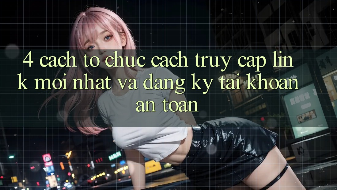 4. Cách tổ chức Cách Truy Cập Link Mới nhất Và Đăng Ký Tài Khoản An Toàn
