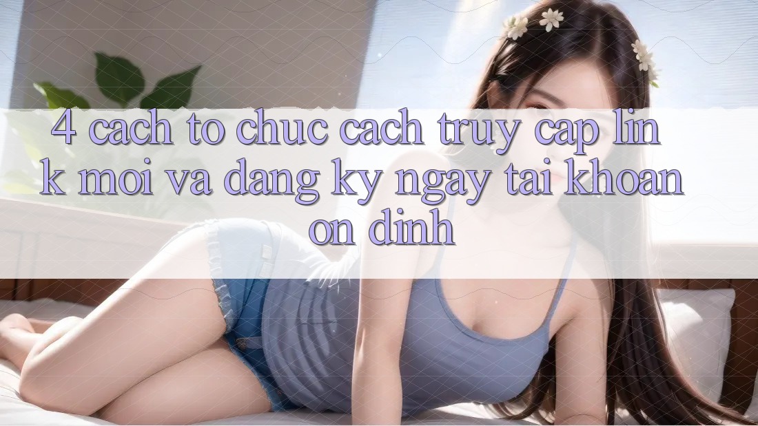 4. Cách tổ chức Cách Truy Cập Link Mới Và Đăng ký ngay Tài Khoản Ổn định