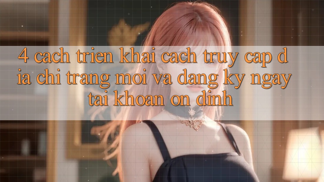 4. Cách triển khai Cách Truy Cập Địa chỉ trang Mới Và Đăng ký ngay Tài Khoản Ổn định