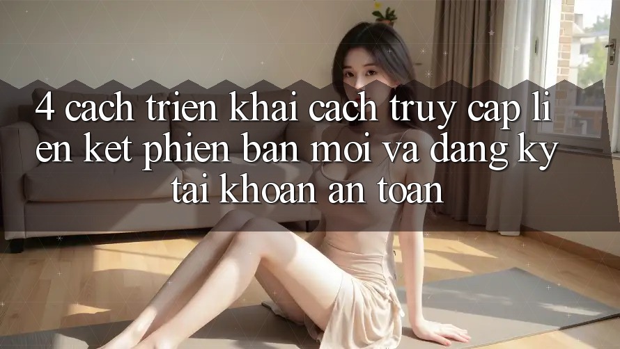 4. Cách triển khai Cách Truy Cập Liên kết Phiên bản mới Và Đăng Ký Tài Khoản An Toàn