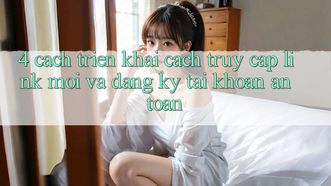 4. Cách triển khai Cách Truy Cập Link Mới Và Đăng Ký Tài Khoản An Toàn