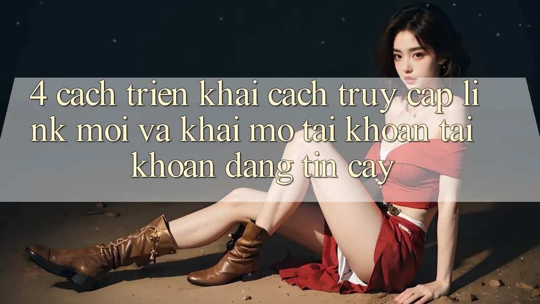4. Cách triển khai Cách Truy Cập Link Mới Và Khai mở tài khoản Tài Khoản Đáng tin cậy