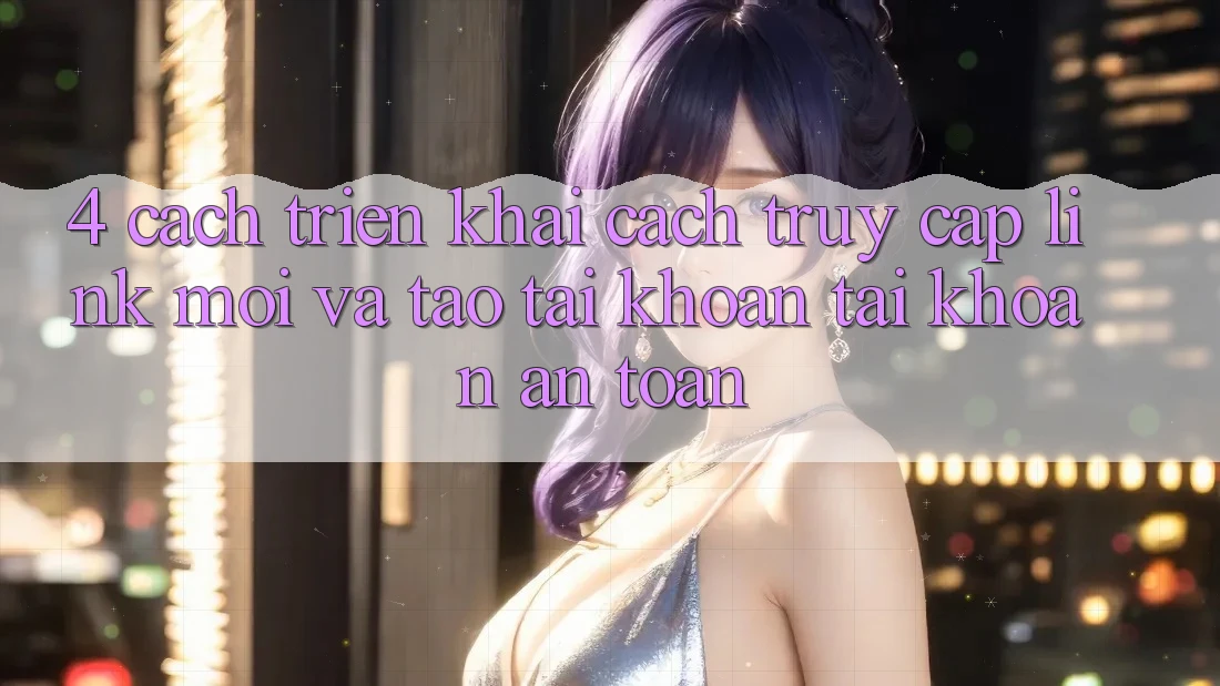4. Cách triển khai Cách Truy Cập Link Mới Và Tạo tài khoản Tài Khoản An Toàn