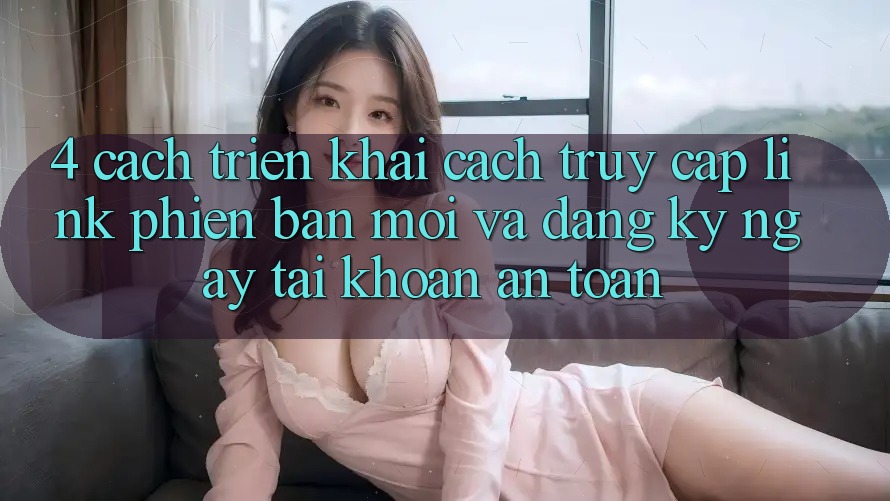 4. Cách triển khai Cách Truy Cập Link Phiên bản mới Và Đăng ký ngay Tài Khoản An Toàn