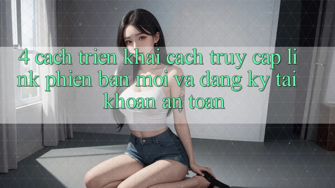 4. Cách triển khai Cách Truy Cập Link Phiên bản mới Và Đăng Ký Tài khoản An Toàn