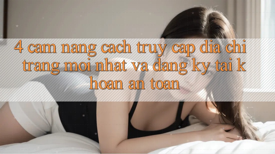 4. Cẩm nang Cách Truy Cập Địa chỉ trang Mới nhất Và Đăng Ký Tài Khoản An Toàn