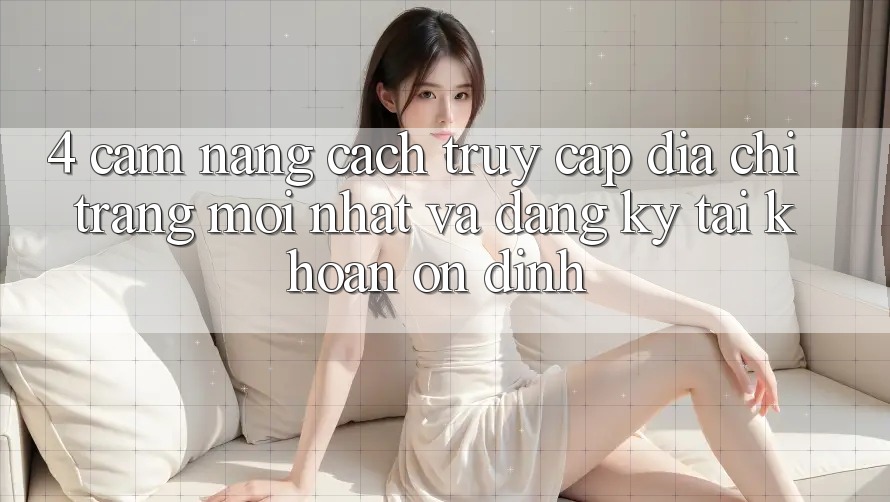 4. Cẩm nang Cách Truy Cập Địa chỉ trang Mới nhất Và Đăng Ký Tài Khoản Ổn định