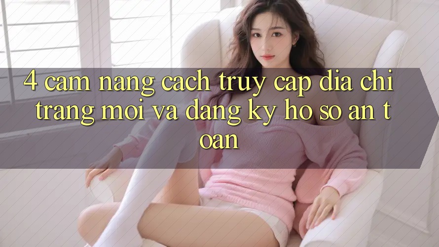 4. Cẩm nang Cách Truy Cập Địa chỉ trang Mới Và Đăng Ký Hồ sơ An Toàn